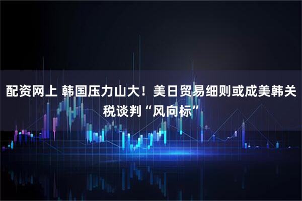 配资网上 韩国压力山大!美日贸易细则或成美韩关税谈判“风向标”