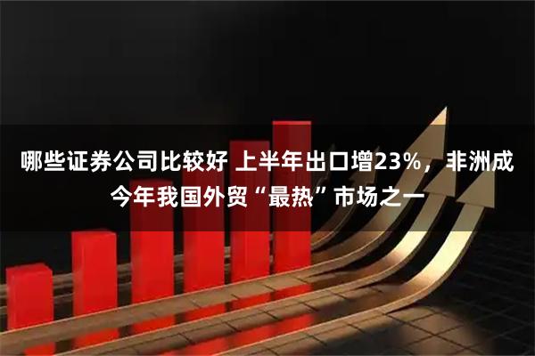 哪些证券公司比较好 上半年出口增23%，非洲成今年我国外贸“最热”市场之一