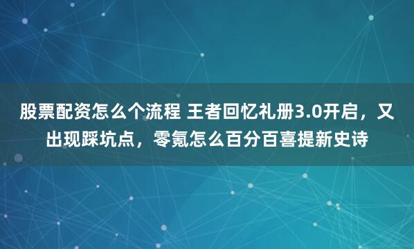 股票配资怎么个流程 王者回忆礼册3.0开启,又出现踩坑点,零氪怎么百分百喜提新史诗