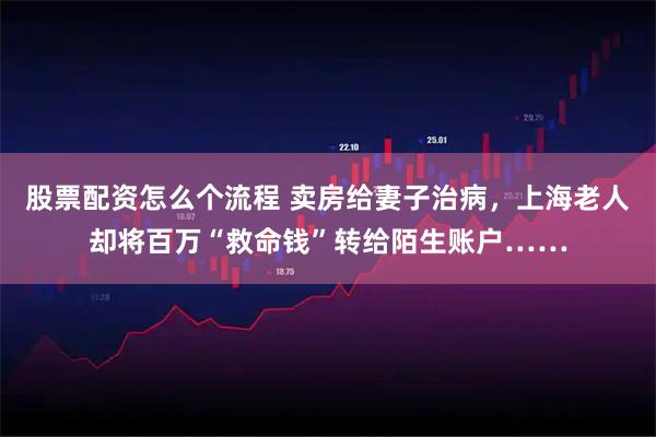 股票配资怎么个流程 卖房给妻子治病，上海老人却将百万“救命钱”转给陌生账户……