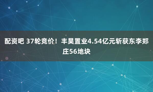配资吧 37轮竞价!丰昊置业4.54亿元斩获东李郑庄56地块