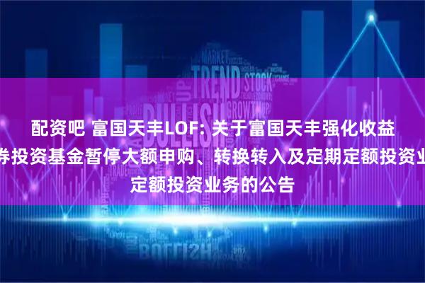 配资吧 富国天丰LOF: 关于富国天丰强化收益债券型证券投资基金暂停大额申购、转换转入及定期定额投资业务的公告