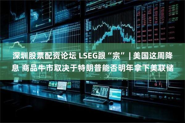 深圳股票配资论坛 LSEG跟“宗” | 美国这周降息 商品牛市取决于特朗普能否明年拿下美联储