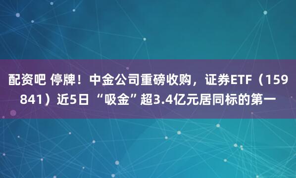 配资吧 停牌！中金公司重磅收购，证券ETF（159841）近5日 “吸金”超3.4亿元居同标的第一