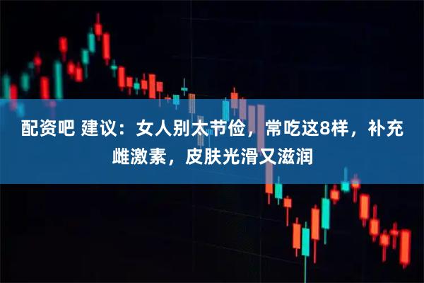 配资吧 建议:女人别太节俭,常吃这8样,补充雌激素,皮肤光滑又滋润
